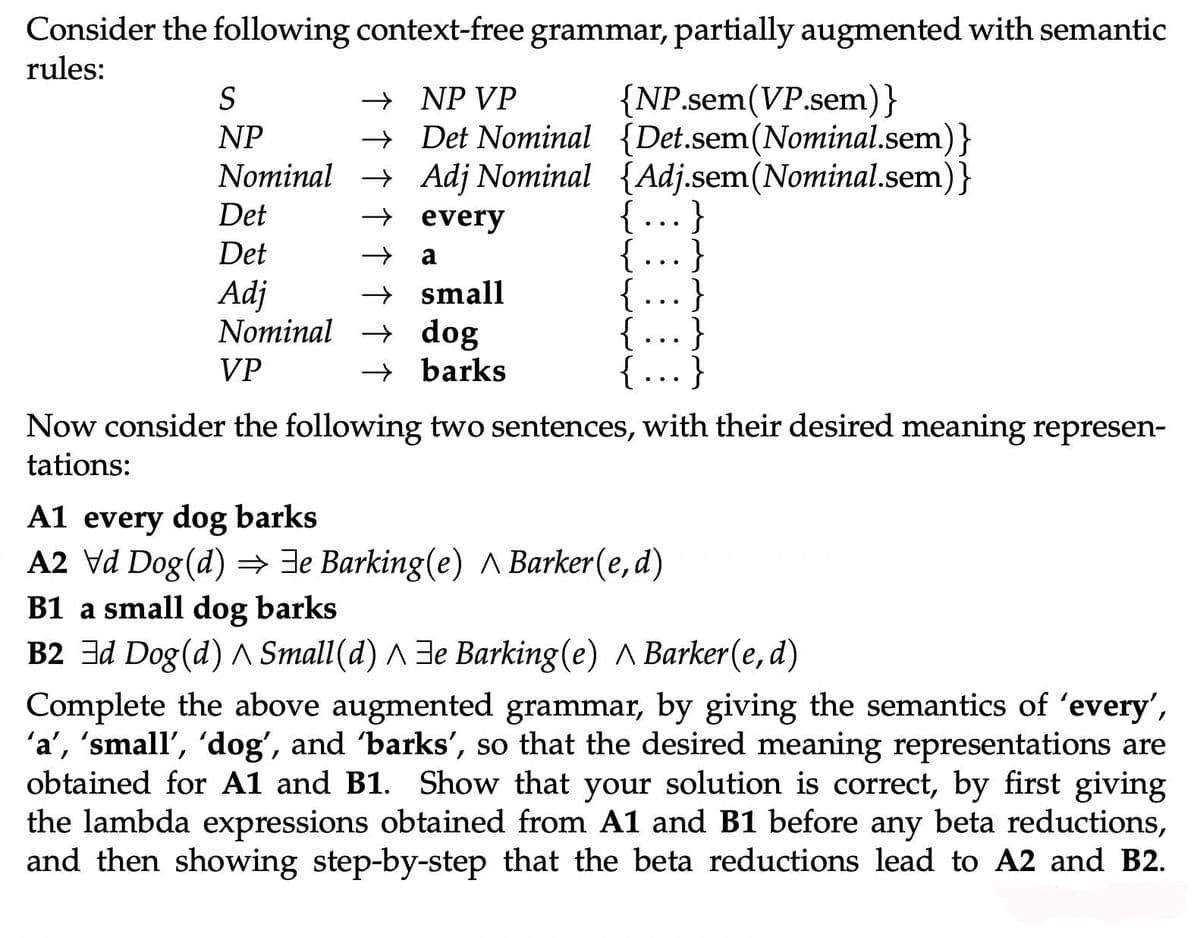 Consider the following context-free grammar, partially augmented with semantic
rules:
S
NP
NP VP
{NP.sem (VP.sem)}
Det Nominal {Det.sem (Nominal.sem)}
Adj Nominal {Adj.sem(Nominal.sem)}
every
→
Nominal →
→
→ a
→
Det
Det
Adj
Nominal
VP
small
dog
→ barks
}
}
{...}
Now consider the following two sentences, with their desired meaning represen-
tations:
A1 every dog barks
A2 \d Dog(d) ⇒ ⇒e Barking(e) ^ Barker(e,d)
B1 a small dog barks
B2 Ed Dog (d) ^ Small(d) ^e Barking (e) ^ Barker(e, d)
Complete the above augmented grammar, by giving the semantics of 'every',
'a', 'small', 'dog', and 'barks', so that the desired meaning representations are
obtained for A1 and B1. Show that your solution is correct, by first giving
the lambda expressions obtained from A1 and B1 before any beta reductions,
and then showing step-by-step that the beta reductions lead to A2 and B2.
