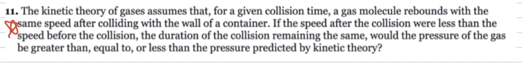 11. The kinetic theory of gases assumes that, for a given collision time, a gas molecule rebounds with the
the
less
speed before the collision, the duration of the collision remaining the same, would the pressure of the gas
be greater than, equal to, or less than the pressure predicted by kinetic theory?