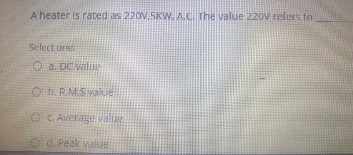 A heater is rated as 220V,5KW. A.C. The value 220V refers to
Select one:
O a. DC value
O b. R.M.S value
O C. Average value
O d. Peak value
