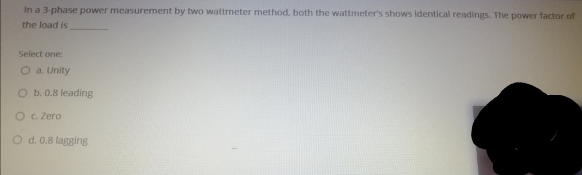 In a 3-phase power measurement by two wattmeter method, both the wattmeter's shows identical readings. The power factor of
the load is
Select one:
O a. Unity
Ob.0.8 leading
O C. Zero
d. 0.8 lagging
