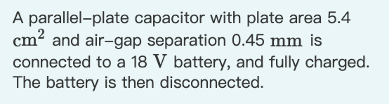 A parallel-plate capacitor with plate area 5.4
cm? and air-gap separation 0.45 mm is
connected to a 18 V battery, and fully charged.
The battery is then disconnected.
