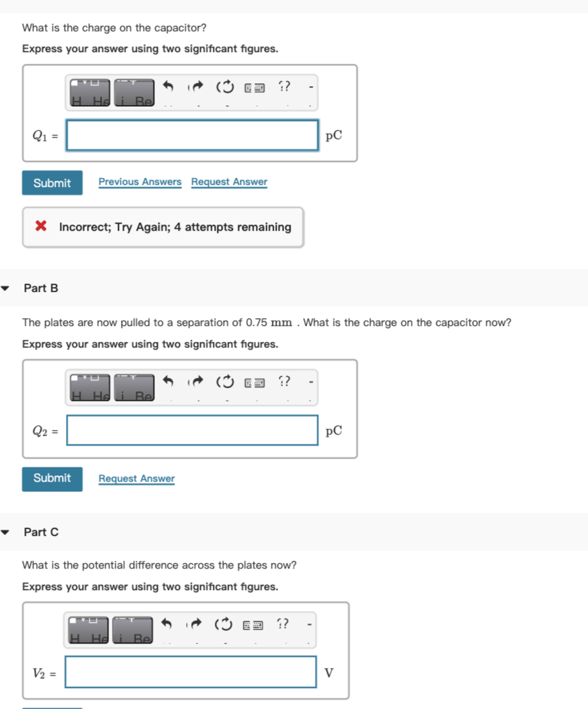 What is the charge on the capacitor?
Express your answer using two significant figures.
6 iA (3 E3 ?
H Hd
Be
Q1 =
pC
Submit
Previous Answers Request Answer
X Incorrect; Try Again; 4 attempts remaining
Part B
The plates are now pulled to a separation of 0.75 mm . What is the charge on the capacitor now?
Express your answer using two significant figures.
E3 ??
H. He
Be
Q2 =
pC
Submit
Request Answer
Part C
What is the potential difference across the plates now?
Express your answer using two significant figures.
(Ý E3 ?
Heli Be
V2 =
V
