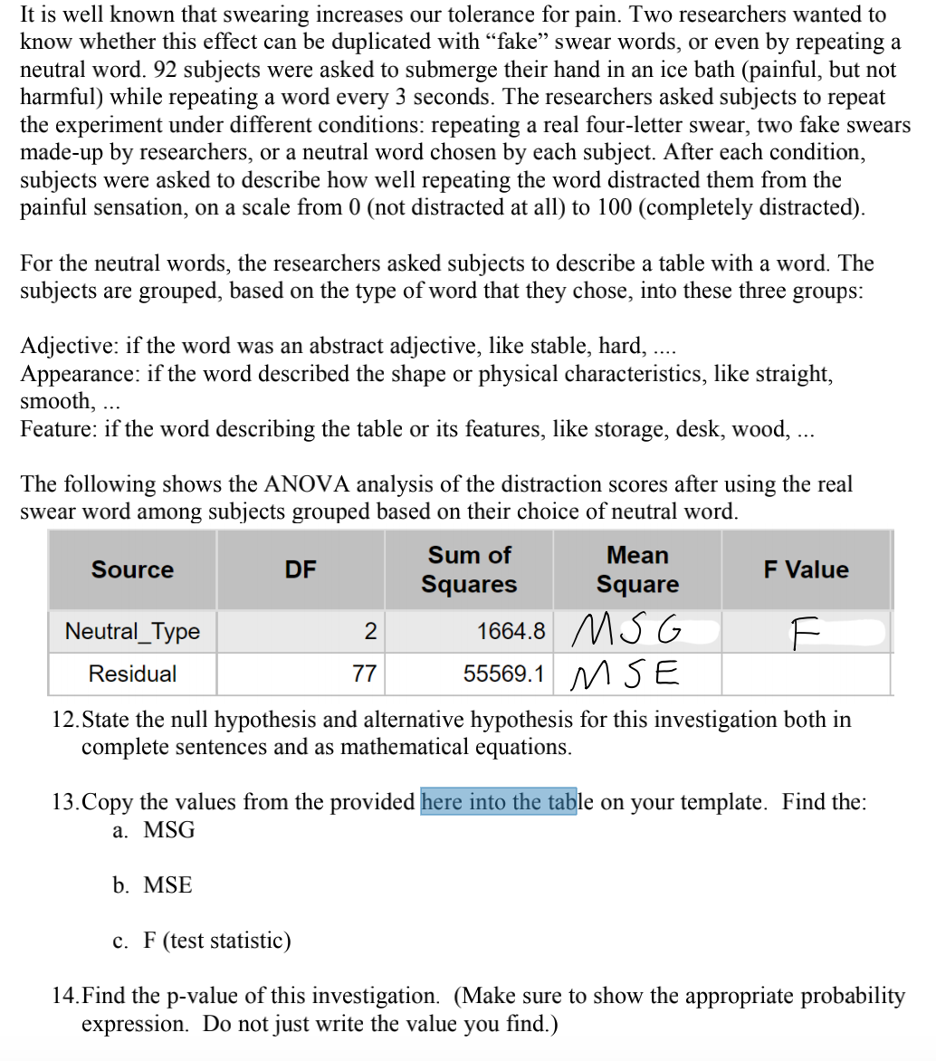 It is well known that swearing increases our tolerance for pain. Two researchers wanted to
know whether this effect can be duplicated with "fake" swear words, or even by repeating a
neutral word. 92 subjects were asked to submerge their hand in an ice bath (painful, but not
harmful) while repeating a word every 3 seconds. The researchers asked subjects to repeat
the experiment under different conditions: repeating a real four-letter swear, two fake swears
made-up by researchers, or a neutral word chosen by each subject. After each condition,
subjects were asked to describe how well repeating the word distracted them from the
painful sensation, on a scale from 0 (not distracted at all) to 100 (completely distracted).
For the neutral words, the researchers asked subjects to describe a table with a word. The
subjects are grouped, based on the type of word that they chose, into these three groups:
Adjective: if the word was an abstract adjective, like stable, hard, ....
Appearance: if the word described the shape or physical characteristics, like straight,
smooth,
Feature: if the word describing the table or its features, like storage, desk, wood, ...
The following shows the ANOVA analysis of the distraction scores after using the real
swear word among subjects grouped based on their choice of neutral word.
Source
Neutral_Type
Residual
DF
2
b. MSE
77
Sum of
Squares
Mean
Square
1664.8 MSG
55569.1 MSE
F Value
F
12. State the null hypothesis and alternative hypothesis for this investigation both in
complete sentences and as mathematical equations.
13.Copy the values from the provided here into the table on your template. Find the:
a. MSG
c. F (test statistic)
14. Find the p-value of this investigation. (Make sure to show the appropriate probability
expression. Do not just write the value you find.)