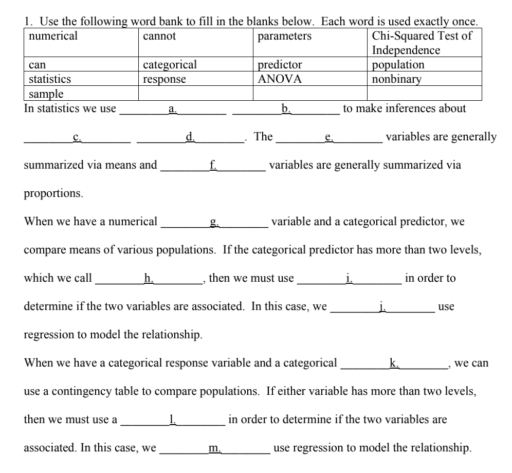 1. Use the following word bank to fill in the blanks below. Each word is used exactly once.
numerical
cannot
parameters
Chi-Squared Test of
Independence
can
statistics
sample
In statistics we use
C.
summarized via means and
proportions.
categorical
response
When we have a numerical
then we must use a
a.
d.
associated. In this case, we
f.
predictor
ANOVA
The
b.
m.
e.
variable and a categorical predictor, we
compare means of various populations. If the categorical predictor has more than two levels,
which we call
then we must use
population
nonbinary
to make inferences about
variables are generally summarized via
variables are generally
i.
determine if the two variables are associated. In this case, we
regression to model the relationship.
When we have a categorical response variable and a categorical
use a contingency table to compare populations. If either variable has more than two levels,
in order to determine if the two variables are
in order to
k.
use
we can
use regression to model the relationship.