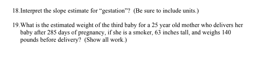 18. Interpret the slope estimate for "gestation"? (Be sure to include units.)
19. What is the estimated weight of the third baby for a 25 year old mother who delivers her
baby after 285 days of pregnancy, if she is a smoker, 63 inches tall, and weighs 140
pounds before delivery? (Show all work.)