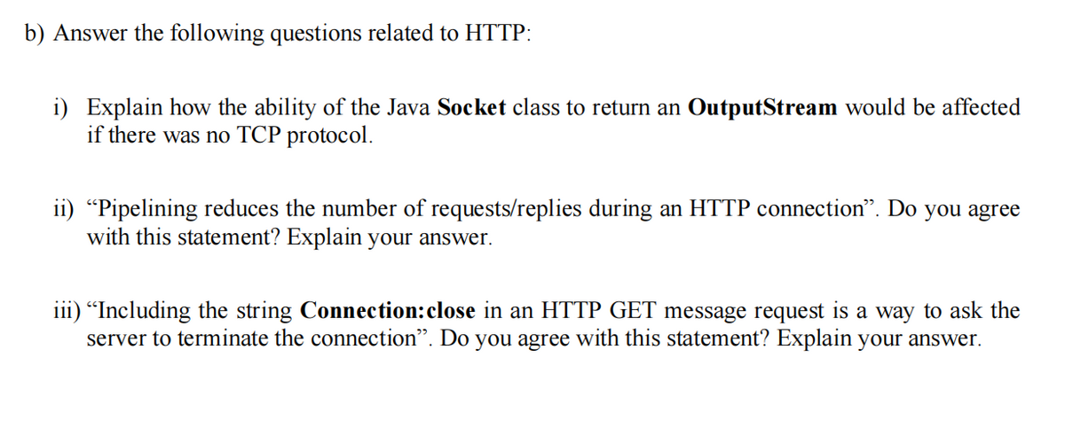 b) Answer the following questions related to HTTP:
i) Explain how the ability of the Java Socket class to return an OutputStream would be affected
if there was no TCP protocol.
ii) "Pipelining reduces the number of requests/replies during an HTTP connection". Do you agree
with this statement? Explain your answer.
iii) "Including the string Connection: close in an HTTP GET message request is a way to ask the
server to terminate the connection". Do you agree with this statement? Explain your answer.