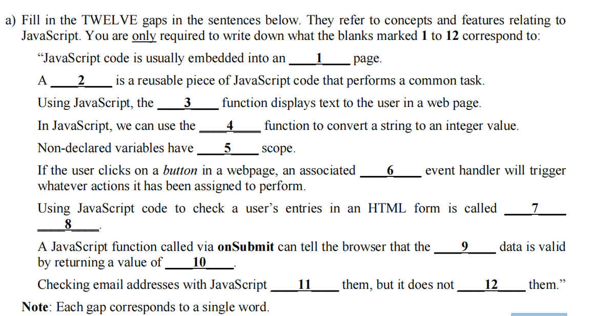 a) Fill in the TWELVE gaps in the sentences below. They refer to concepts and features relating to
JavaScript. You are only required to write down what the blanks marked 1 to 12 correspond to:
"JavaScript code is usually embedded into an 1 page.
A 2 is a reusable piece of JavaScript code that performs a common task.
Using JavaScript, the
function displays text to the user in a web page.
function to convert a string to an integer value.
3
In JavaScript, we can use the
Non-declared variables have
4
5
scope.
If the user clicks on a button in a webpage, an associated 6
whatever actions it has been assigned to perform.
event handler will trigger
Using JavaScript code to check a user's entries in an HTML form is called 7
8
A JavaScript function called via onSubmit can tell the browser that the
by returning a value of
10
Checking email addresses with JavaScript
Note: Each gap corresponds to a single word.
11
them, but it does not
12
data is valid
them."