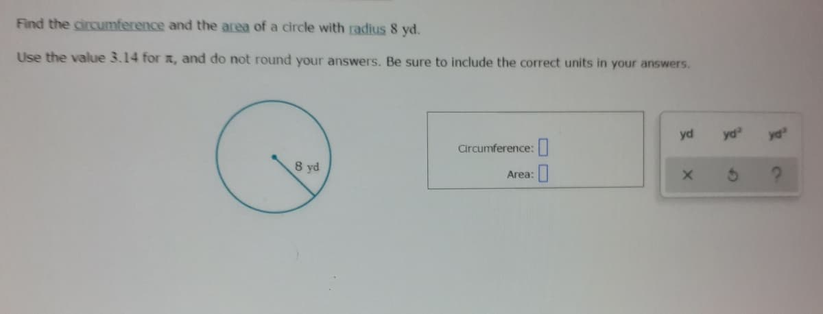 Find the circumference and the area of a circle with radius 8 yd.
Use the value 3.14 for , and do not round your answers. Be sure to include the correct units in your answers.
yd
yd
yd
Circumference:
8 yd
Area:
