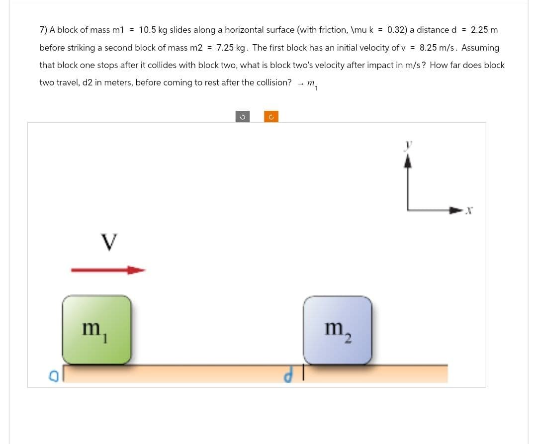 7) A block of mass m1 = 10.5 kg slides along a horizontal surface (with friction, \mu k = 0.32) a distance d = 2.25 m
before striking a second block of mass m2 = 7.25 kg. The first block has an initial velocity of v= 8.25 m/s. Assuming
that block one stops after it collides with block two, what is block two's velocity after impact in m/s? How far does block
two travel, d2 in meters, before coming to rest after the collision? → m₁
V
m
C
m₂