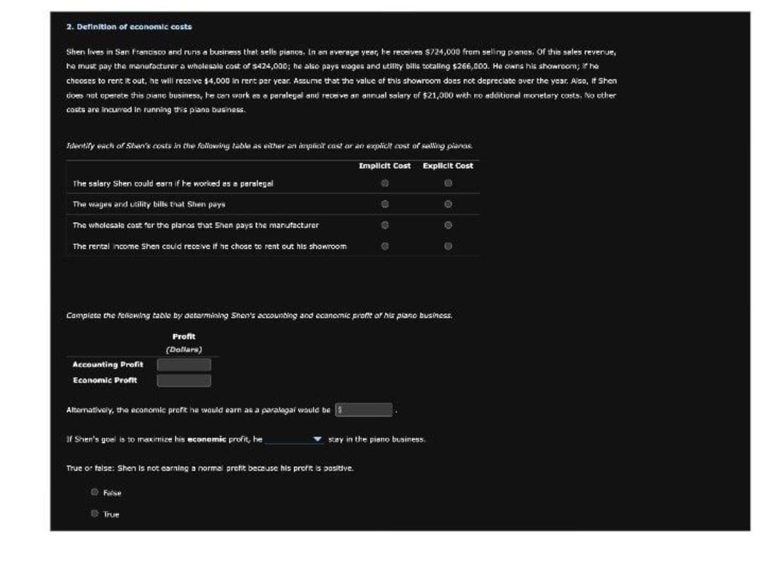 2. Definition of economic costs
Shen lives in San Francisco and runs a business that sells pianos. In an average year, he receives $724,000 from selling pianos. Of this sales revenue,
he must pay the manufacturer a wholesale cost of $424,000; he also pays wages and utility bills totaling $266,000. He owns his showroom; he
chooses to rent it out, he will receive $4,000 in rent per year. Assume that the value of this showroom does not depreciate over the year. Also, if Shen
does not operate this piano business, he can work es a paralegal and receive an annual salary of $21,000 with no additional monetary costs. No other
casts are incurred in running this plane business.
Identify each of Shen's costs in the following table as either an implicit cast or an explicit cost of selling plance
The salary Shen could earn if he worked as a paralegal
The wages and utility bills that Shen pays
The wholesale cast for the planes that Shen pays the manufacturer
The rental income Shen could receive if he chose to rent out his showroom
Implicit Cost Explicit Cost
Complete the following table by determining Shen's accounting and economic profe of his piano business.
Profit
(Dollars)
Accounting Profit
Economic Profit
Alternatively, the economic profit he would earn as a paralegal would be
If Shen's goal is to maximize his economic profit, he
stay in the piano business.
True or false: Shen is not earning a normal profit because his profit is positive.
False
True