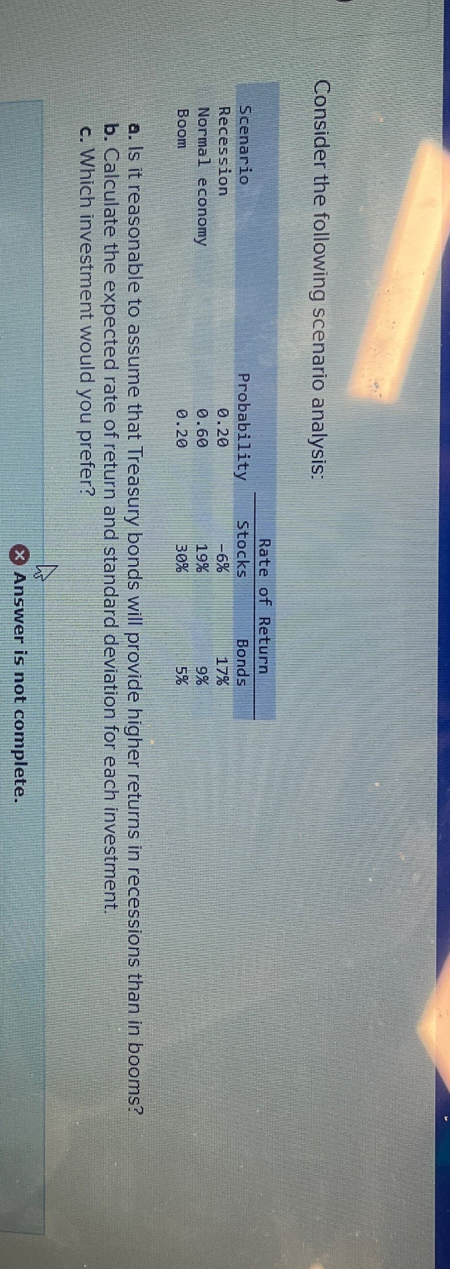 Consider the following scenario analysis:
Scenario
Recession
Normal economy
Boom
Rate of Return
Probability
Stocks
Bonds
0.20
-6%
17%
0.60
19%
9%
0.20
30%
5%
a. Is it reasonable to assume that Treasury bonds will provide higher returns in recessions than in booms?
b. Calculate the expected rate of return and standard deviation for each investment.
c. Which investment would you prefer?
× Answer is not complete.