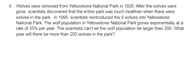 **Yellowstone Wolf Reintroduction: A Timeline and Population Growth Analysis**

In 1926, wolves were removed from Yellowstone National Park. Following their removal, scientists observed that the park's overall health declined, highlighting the importance of wolves in the ecosystem. Subsequently, in 1995, scientists reintroduced 8 wolves into Yellowstone National Park.

Since their reintroduction, the wolf population in Yellowstone has been growing exponentially at a rate of 35% per year. Given this growth rate, scientists aim to manage the population to ensure it does not exceed 200 wolves.

### Problem Statement:
**Question**: Based on the exponential growth rate of 35% per year, in what year will the number of wolves in the park exceed 200?

### Solution:
1. **Initial Population (1995)**: 8 wolves
2. **Growth Rate**: 35% per year

We use the formula for exponential growth:
\[ P(t) = P_0 (1 + r)^t \]

Where:
- \( P(t) \) is the wolf population at time \( t \),
- \( P_0 \) is the initial population,
- \( r \) is the growth rate,
- \( t \) is the time in years since the initial population.

Here, \( P_0 = 8 \) wolves, \( r = 0.35 \), and we need to find \( t \) when \( P(t) > 200 \).

\[ 200 = 8 (1.35)^t \]

\[ \frac{200}{8} = (1.35)^t \]

\[ 25 = (1.35)^t \]

Taking the natural logarithm of both sides:

\[ \ln(25) = t \ln(1.35) \]

\[ t = \frac{\ln(25)}{\ln(1.35)} \]

Calculating the values:

\[ t = \frac{3.2189}{0.3001} \approx 10.73 \]

Therefore, it will take approximately 11 years from 1995 for the wolf population to exceed 200.

**Conclusion**: More than 200 wolves are expected to inhabit Yellowstone National Park by the year 2006. This timeline emphasizes the significance of managing the wolf population to balance the ecosystem's health while avoiding overpopulation.