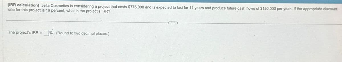 (IRR calculation) Jella Cosmetics is considering a project that costs $775,000 and is expected to last for 11 years and produce future cash flows of $180,000 per year. If the appropriate discount
rate for this project is 19 percent, what is the project's IRR?
The project's IRR is % (Round to two decimal places.)