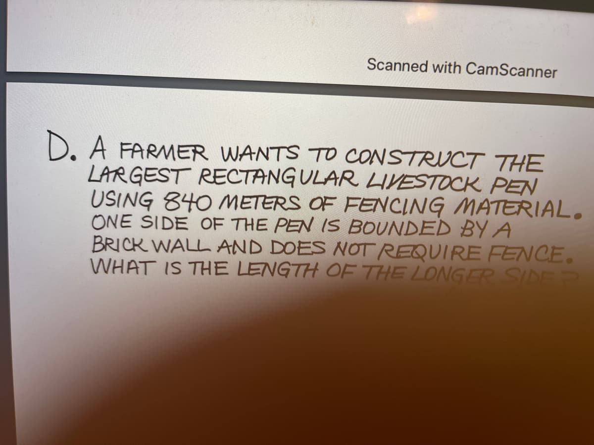 Scanned with CamScanner
D. A FARMER WANTS TO CONSTRVCT THE
LARGEST RECTANG ULAR LIVESTOCK PEN
USING 840 METERS OF FENCING MATERIAL.
ONE SIDE OF THE PEN IS BOUNDED BY A
BRICK WALL AND DOES NOT REQUIRE FENCE.
WHAT IS THE LENGTH OF THE LONGER SIDE
