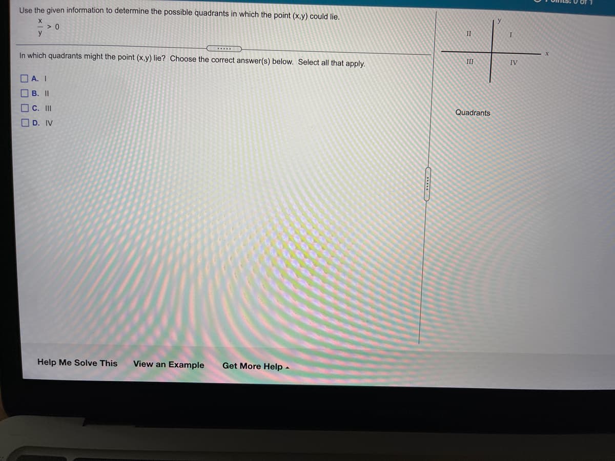 Use the given information to determine the possible quadrants in which the point (x,y) could lie.
> 0
y
II
In which quadrants might the point (x,y) lie? Choose the correct answer(s) below. Select all that apply.
III
IV
O A. I
O B. II
O C. II
Quadrants
O D. IV
Help Me Solve This
View an Example
Get More Help -

