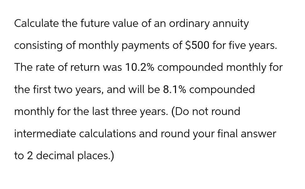 Calculate the future value of an ordinary annuity
consisting of monthly payments of $500 for five years.
The rate of return was 10.2% compounded monthly for
the first two years, and will be 8.1% compounded
monthly for the last three years. (Do not round
intermediate calculations and round your final answer
to 2 decimal places.)