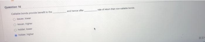 Question 16
Callable bonds provide benefit to the
and hence offer
rate of retum than non-callable bonds
O leeuer, lower
O Isuer, higher
O holder, lower
holder, higher
