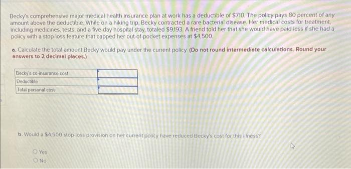 Becky's comprehensive major medical health insurance plan at work has a deductible of $710. The policy pays 80 percent of any
amount above the deductible. While on a hiking trip. Becky contracted a rare bacterial disease. Her medical costs for treatment,
including medicines, tests, and a five-day hospital stay, totaled $9.193. A friend told her that she would have paid less if she had a
policy with a stop-loss feature that capped her out-of-pocket expenses at $4,500.
o. Calculate the total amount Becky would pay under the current policy (Do not round intermediate calculations. Round your
answers to 2 decimal places.)
Becky's co-insurance cost
Deductible
Total personal cost
b. Would a $4,500 stop-loss provision on her current policy have reduced Becky's cost for this illness?
O Yes
O No
