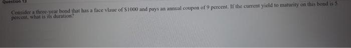 Question 13
Consider a three-year bond that has a face vlaue of S1000 and pays an annual coupon of 9 percent. If the current yield to maturity on this bond is 5
percent, what is its duration?
