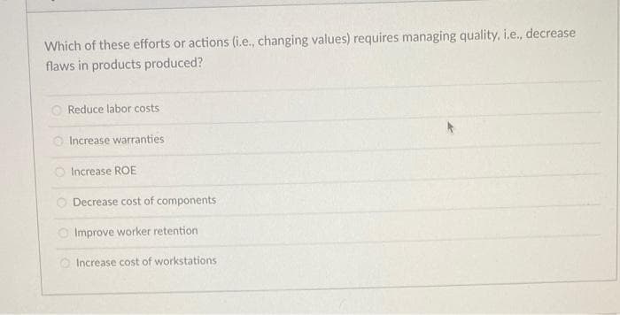 Which of these efforts or actions (i.e., changing values) requires managing quality, i.e., decrease
flaws in products produced?
O Reduce labor costs
O Increase warranties
O Increase ROE
O Decrease cost of components
O Improve worker retention
O Increase cost of workstations
