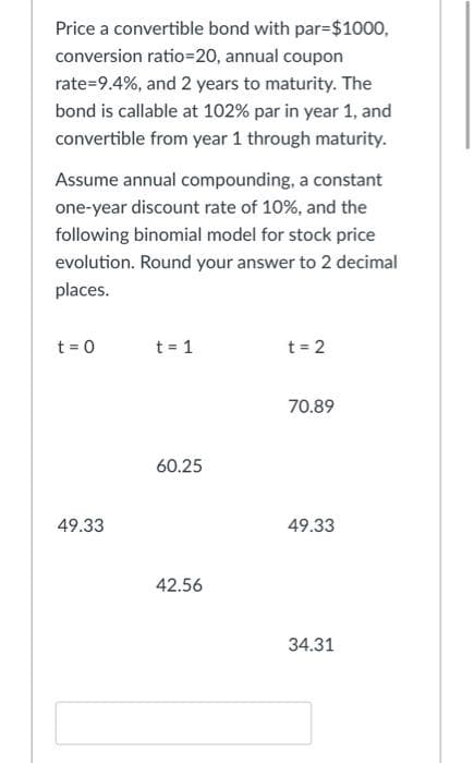 Price a convertible bond with par=$1000,
conversion ratio=20, annual coupon
rate=9.4%, and 2 years to maturity. The
bond is callable at 102% par in year 1, and
convertible from year 1 through maturity.
Assume annual compounding, a constant
one-year discount rate of 10%, and the
following binomial model for stock price
evolution. Round your answer to 2 decimal
places.
t = 0
t = 1
t = 2
70.89
60.25
49.33
49.33
42.56
34.31
