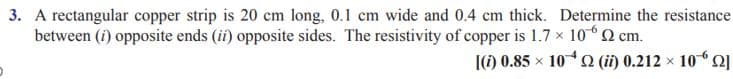 3. A rectangular copper strip is 20 cm long, 0.1 cm wide and 0.4 cm thick. Determine the resistance
between (i) opposite ends (ii) opposite sides. The resistivity of copper is 1.7 x 102 cm.
[(1) 0.85 x 10 O (ii) 0.212 x 102
