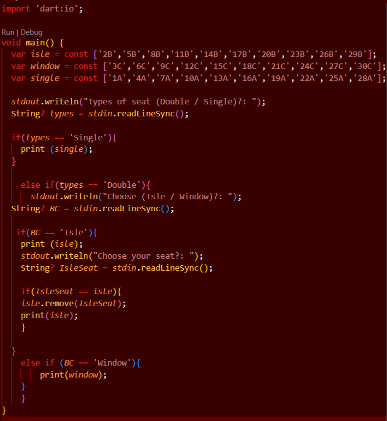 import 'dart:io';
Run | Debug
void main() {
var isle = const ['2B','5B','8B','11B','14B','17B','20B','23B','26B','29B'];
var window = const ['3c','6C','9c','12C','15C','18C','21C','24C','27C','30C'];
var single = const ['1A','4A','7A','10A','13A','16A','19A','22A','25A','28A'];
stdout.writeln("Types of seat (Double / Single)?: ");
String? types = stdin.readLineSync();
'single'){
if(types
print (single);
}
==
else if(types
stdout.writeln("Choose (Isle / Window)?: ");
String? BC = stdin.readLineSync();
== 'Double'){
if(BC == 'Isle'){
print (isle);
stdout.writeln("Choose your seat?: ");
String? Isleseat = stdin.readLineSync();
if(IsleSeat == isle){
isle.remove(IsleSeat);
print(isle);
}
}
else if (BC == 'Window'){
print(window);
}
}
}
