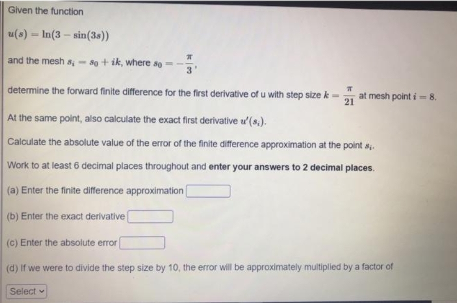 Given the function
u(s) = In(3 – sin(3s))
and the mesh s; so+ ik, where so
determine the forward finite difference for the first derivative of u with step size k
at mesh point i =8.
21
%3D
%3D
At the same point, also calculate the exact first derivative u' (s;).
Calculate the absolute value of the error of the finite difference approximation at the point sị.
Work to at least 6 decimal places throughout and enter your answers to 2 decimal places.
(a) Enter the finite difference approximation
(b) Enter the exact derivative
(c) Enter the absolute error
(d) If we were to divide the step size by 10, the error will be approximately multiplied by a factor of
Select v
