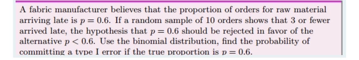 A fabric manufacturer believes that the proportion of orders for raw material
arriving late is p= 0.6. If a random sample of 10 orders shows that 3 or fewer
arrived late, the hypothesis that p= 0.6 should be rejected in favor of the
alternative p < 0.6. Use the binomial distribution, find the probability of
committing a tvpe I error if the true proportion is p = 0.6.
