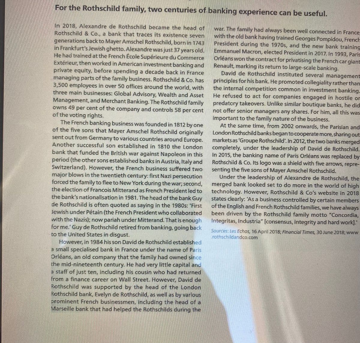 For the Rothschild family, two centuries of banking experience can be useful.
In 2018, Alexandre de Rothschild became the head of
Rothschild & Co., a bank that traces its existence seven
generations back to Mayer Amschel Rothschild, born in 1743
in Frankfurt's Jewish ghetto. Alexandre was just 37 years old.
He had trained at the French École Supérieure du Commerce
Extérieur, then worked in American investment banking and
private equity, before spending a decade back in France
managing parts of the family business. Rothschild & Co. has
3,500 employees in over 50 offices around the world, with
three main businesses: Global Advisory, Wealth and Asset
Management, and Merchant Banking. The Rothschild family
owns 49 per cent of the company and controls 58 per cent
of the voting rights.
The French banking business was founded in 1812 by one
of the five sons that Mayer Amschel Rothschild originally
sent out from Germany to various countries around Europe.
Another successful son established in 1810 the London
war. The family had always been well connected in France
with the old bank having trained Georges Pompidou, French
President during the 1970s, and the new bank training
Emmanuel Macron, elected President in 2017. In 1993, Paris
Orléans won the contract for privatising the French car giant
Renault, marking its return to large-scale banking,
David de Rothschild instituted several management
principles for his bank. He promoted collegiality rather than
the internal competition common in investment banking.
He refused to act for comnpanies engaged in hostile or
predatory takeovers. Unlike similar boutique banks, he did
not offer senior managers any shares. For him, all this was
important to the family nature of the business.
At the same time, from 2002 onwards, the Parisian and
London Rothschild banks began to cooperatemore, sharing ut
markets as 'Groupe Rothschild. In 2012, the two banks merged
completely, under the leadership of David de Rothschild.
In 2015, the banking name of Paris Orléans was replaced by
Rothschild & Co. Its logo was a shield with five arrows, repre-
bank that funded the British war against Napoleon in this
period (the other sons established banks in Austria, Italyand
Switzerland). However, the French business suffered two
major blows in the twentieth century: first Nazi persecution
forced the family to flee to New York during the war, second,
the election of Francois Mitterand as French President led to
the bank's nationalisation in 1981. The head of the bank Guy
de Rothschild is often quoted as saying in the 1980s: 'First
Jewish under Pétain (the French President who collaborated
with the Nazis); now pariah under Mitterand. That is enough
for me.' Guy de Rothschild retired from banking, going back
to the United States in disgust.
senting the five sons of Mayer Amschel Rothschild.
Under the leadership of Alexandre de Rothschild, the
merged bank looked set to do more in the world of high
technology. However, Rothschild & Co's website in 2018
states clearly: 'As a business controlled by certain members
of the English and French Rothschild families, we have always
been driven by the Rothschild family motto "Concordia,
Integritas, Industria" [consensus, integrity and hard work].
Sources: Les Echos, 16 April 2018; Financial Times, 30 June 2018; www
rothschildandco.com
However, in 1984 his son David de Rothschild established
a small specialised bank in France under the name of Paris
Orléans, an old company that the family had owned since
the mid-nineteenth century. He had very little capital and
a staff of just ten, including his cousin who had returned
from a finance career on Wall Street. However, David de
Rothschild was supported by the head of the London
Rothschild bank, Evelyn de Rothschild, as well as by various
prominent French businessmen, including the head of a
Marseille bank that had helped the Rothschilds during the
