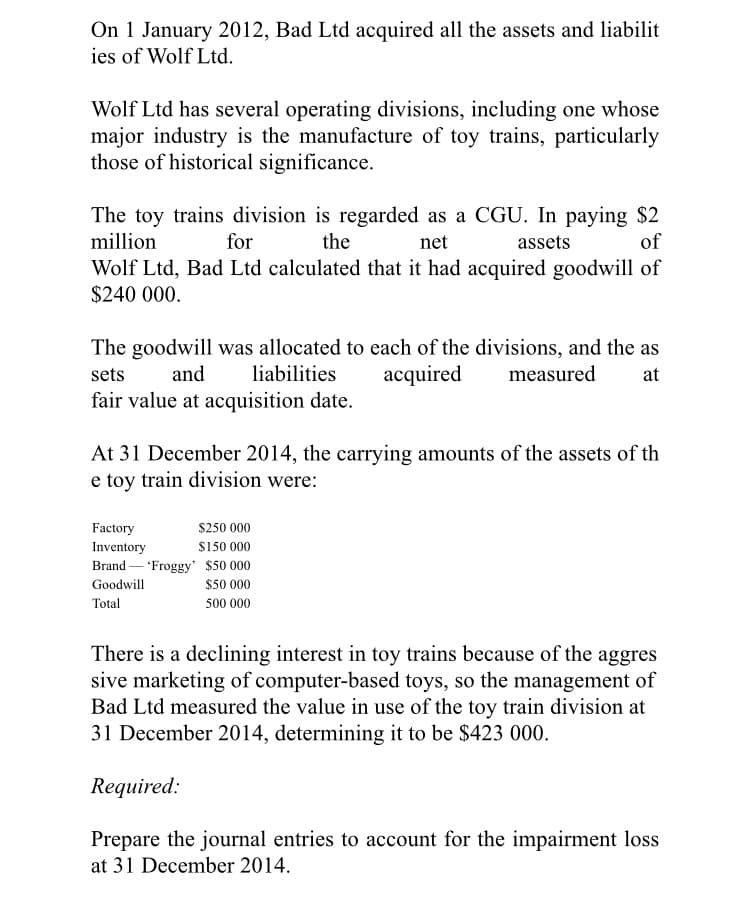 On 1 January 2012, Bad Ltd acquired all the assets and liabilit
ies of Wolf Ltd.
Wolf Ltd has several operating divisions, including one whose
major industry is the manufacture of toy trains, particularly
those of historical significance.
The toy trains division is regarded as a CGU. In paying $2
million
for
the
net
assets
of
Wolf Ltd, Bad Ltd calculated that it had acquired goodwill of
$240 000.
The goodwill was allocated to each of the divisions, and the as
acquired
sets
and
liabilities
measured
at
fair value at acquisition date.
At 31 December 2014, the carrying amounts of the assets of th
e toy train division were:
Factory
Inventory
Brand – 'Froggy' $50 000
$250 000
$150 000
Goodwill
$50 000
Total
500 000
There is a declining interest in toy trains because of the aggres
sive marketing of computer-based toys, so the management of
Bad Ltd measured the value in use of the toy train division at
31 December 2014, determining it to be $423 000.
Required:
Prepare the journal entries to account for the impairment loss
at 31 December 2014.
