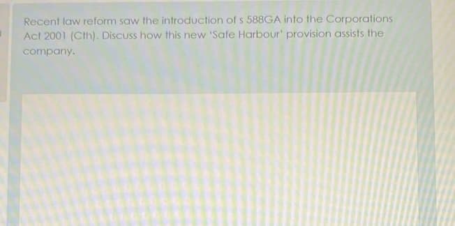 Recent law reform saw the introduction of s 588GA into the Corporations
Act 2001 (Cth). Discuss how this new 'Safe Harbour' provision assists the
company.
