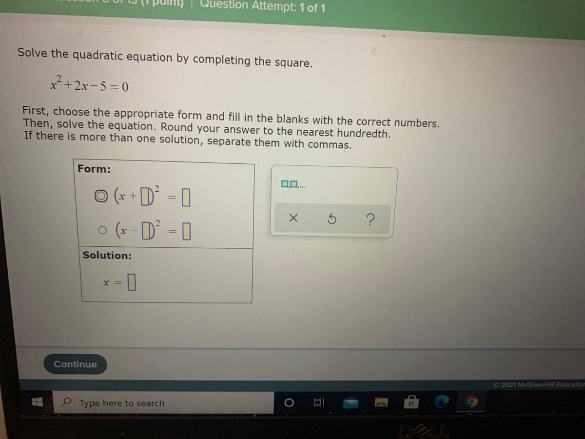 Question Attempt: 1 of 1
Solve the quadratic equation by completing the square.
x*+2x-5 = 0
First, choose the appropriate form and fill in the blanks with the correct numbers.
Then, solve the equation. Round your answer to the nearest hundredth.
If there is more than one solution, separate them with commas.
Form:
0..
O (x +D
o (x - D = 0
Solution:
x =
Continue
72021 McGraw-Hill Education
P Type here to search
