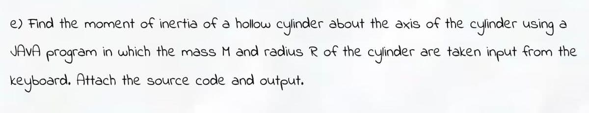 e) Find the moment of inertia of a hollow cylinder about the axis of the cylinder using a
JAVA program in which the mass M and radius R of the cylinder are taken input from the
keyboard. Attach the source code and output.