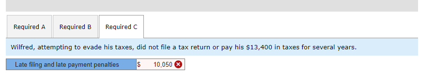 Required A Required B Required C
Wilfred, attempting to evade his taxes, did not file a tax return or pay his $13,400 in taxes for several years.
Late filing and late payment penalties $
10,050 x