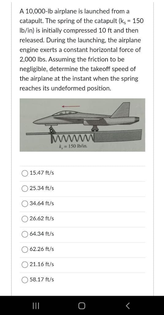 A 10,000-lb airplane is launched from a
catapult. The spring of the catapult (ks = 150
lb/in) is initially compressed 10 ft and then
released. During the launching, the airplane
engine exerts a constant horizontal force of
2,000 lbs. Assuming the friction to be
negligible, determine the takeoff speed of
the airplane at the instant when the spring
reaches its undeformed position.
15.47 ft/s
25.34 ft/s
34.64 ft/s
26.62 ft/s
64.34 ft/s
62.26 ft/s
21.16 ft/s
58.17 ft/s
|||
wwwww
k,= 150 lb/in.
<