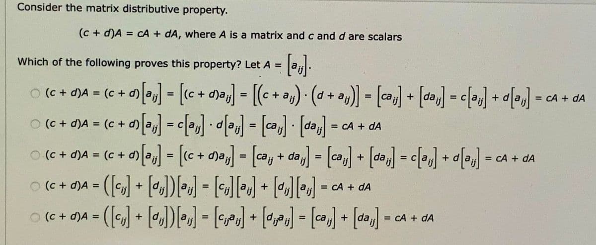 Consider the matrix distributive property.
(c + d)A = cA + dA, where A is a matrix and c and d are scalars
%3D
Which of the following proves this property? Let A
0 ( + )A = (c + d) ] = [c+ d9aj] = [(c + a») · (a + a4) = [] + [daj] = c[»,] -
(c + a) ] = c[»] • «•«] = [ (-
= cA + dA
= CA + dA
%3D
%3D
+ d)a;
%3D
= CA + dA
%D
[Me]p+ [Me]> = ["ep] + [Me] = ["ep + Pe] = ["e(p + 2)] = ["e]co + >) = v(p + 2) O
= CA + dA
%3D
0(c+ OJA = ([] + [«J])W - J) • [•rJ] - [a) + [da] = cA + da
%3D
%3D
%3D
= CA + dA
