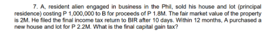 7. A, resident alien engaged in business in the Phil, sold his house and lot (principal
residence) costing P 1,000,000 to B for proceeds of P 1.8M. The fair market value of the property
is 2M. He filed the final income tax return to BIR after 10 days. Within 12 months, A purchased a
new house and lot for P 2.2M. What is the final capital gain tax?
