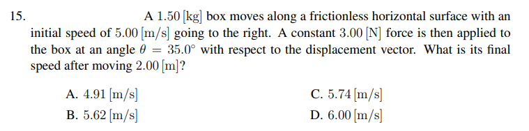 15.
A 1.50 (kg] box moves along a frictionless horizontal surface with an
initial speed of 5.00 [m/s] going to the right. A constant 3.00 [N] force is then applied to
the box at an angle 0
speed after moving 2.00 [m]?
35.0° with respect to the displacement vector. What is its final
A. 4.91 [m/s]
B. 5.62 [m/s]
C. 5.74 (m/s]
D. 6.00 [m/s]
