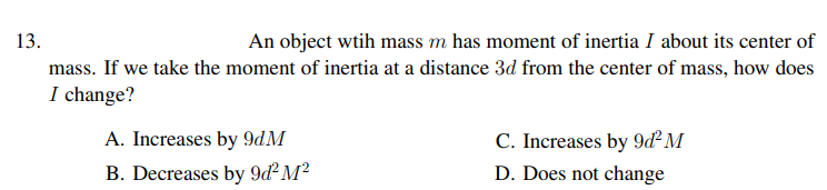 13.
An object wtih mass m has moment of inertia I about its center of
mass. If we take the moment of inertia at a distance 3d from the center of mass, how does
I change?
A. Increases by 9dM
C. Increases by 9ď² M
B. Decreases by 9d² M²
D. Does not change
