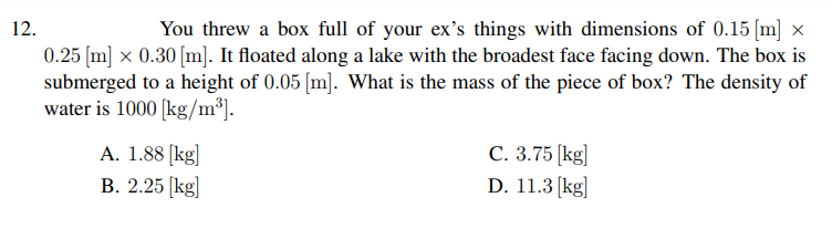 12.
You threw a box full of your ex's things with dimensions of 0.15 [m] ×
0.25 (m] x 0.30 [m]. It floated along a lake with the broadest face facing down. The box is
submerged to a height of 0.05 [m]. What is the mass of the piece of box? The density of
water is 1000 [kg/m³].
A. 1.88 [kg]
В. 2.25 [kg]
С. 3.75 [kg]
D. 11.3 [kg]
