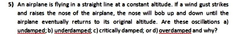 5) An airplane is flying in a straight line at a constant altitude. If a wind gust strikes
and raises the nose of the airplane, the nose will bob up and down until the
airplane eventually returns to its original altitude. Are these oscillations a)
undamped; b) underdamped; c) critically damped; or d) overdamped and why?
