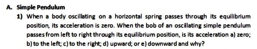 A. Simple Pendulum
1) When a body oscillating on a horizontal spring passes through its equilibrium
position, its acceleration is zero. When the bob of an oscillating simple pendulum
passes from left to right through its equilibrium position, is its acceleration a) zero;
b) to the left; c) to the right; d) upward; or e) downward and why?
