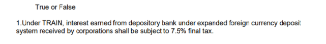 True or False
1.Under TRAIN, interest earned from depository bank under expanded foreign currency deposit
system received by corporations shall be subject to 7.5% final tax.
