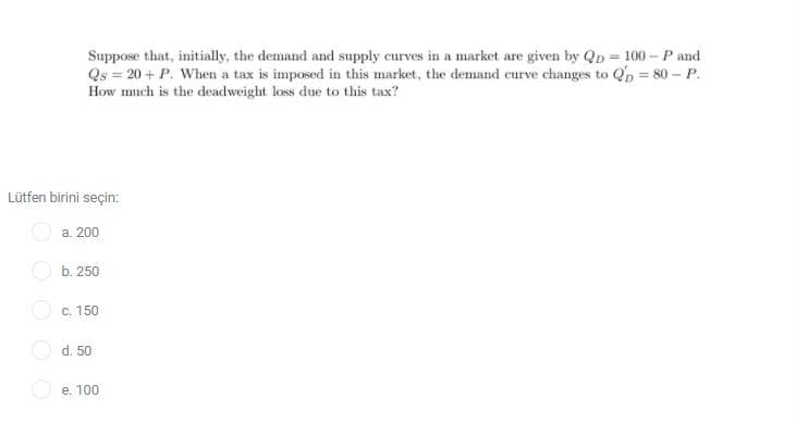 Suppose that, initially, the demand and supply curves in a market are given by Qp = 100 - P and
Qs = 20 + P. When a tax is imposed in this market, the demand curve changes to Qp = 80 – P.
How much is the deadweight loss due to this tax?
Lütfen birini seçin:
а. 200
O b. 250
O c. 150
d. 50
e. 100
