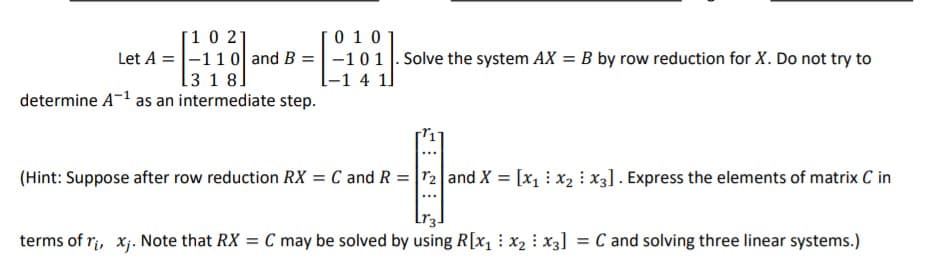 [10 21
Let A =|-110 and B =|-10 1 |. Solve the system AX = B by row reduction for X. Do not try to
[3 1 8]
[0 10
[-1 4 1]
determine A-1 as an intermediate step.
(Hint: Suppose after row reduction RX = C and R = r2 and X = [x1 : x2 : x3]. Express the elements of matrix C in
terms of ri, xj. Note that RX = C may be solved by using R[x1 : x2 : x3]
= C and solving three linear systems.)
