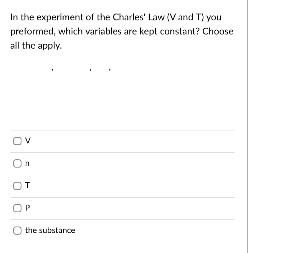 In the experiment of the Charles' Law (V and T) you
preformed, which variables are kept constant? Choose
all the apply.
n
the substance
