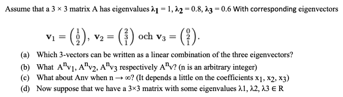 Assume that a 3 x 3 matrix A has eigenvalues 21 = 1,22=0.8, 23=0.6 With corresponding eigenvectors
(₂), v₂ = (³) och
(⁹).
(a) Which 3-vectors can be written as a linear combination of the three eigenvectors?
(b) What A¹v1, A2, Av3 respectively Av? (n is an arbitrary integer)
(c) What about Anv when n→ ∞o? (It depends a little on the coefficients x1, x2, x3)
(d) Now suppose that we have a 3×3 matrix with some eigenvalues 21, 22, 23 € R
V₁ =
V3 =