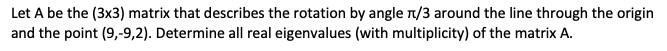 Let A be the (3x3) matrix that describes the rotation by angle π/3 around the line through the origin
and the point (9,-9,2). Determine all real eigenvalues (with multiplicity) of the matrix A.