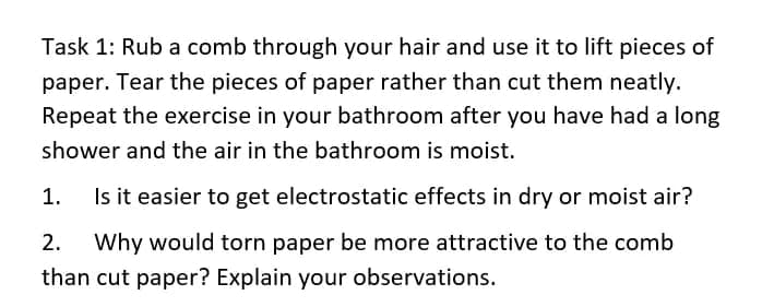 Task 1: Rub a comb through your hair and use it to lift pieces of
paper. Tear the pieces of paper rather than cut them neatly.
Repeat the exercise in your bathroom after you have had a long
shower and the air in the bathroom is moist.
1.
Is it easier to get electrostatic effects in dry or moist air?
2.
Why would torn paper be more attractive to the comb
than cut paper? Explain your observations.
